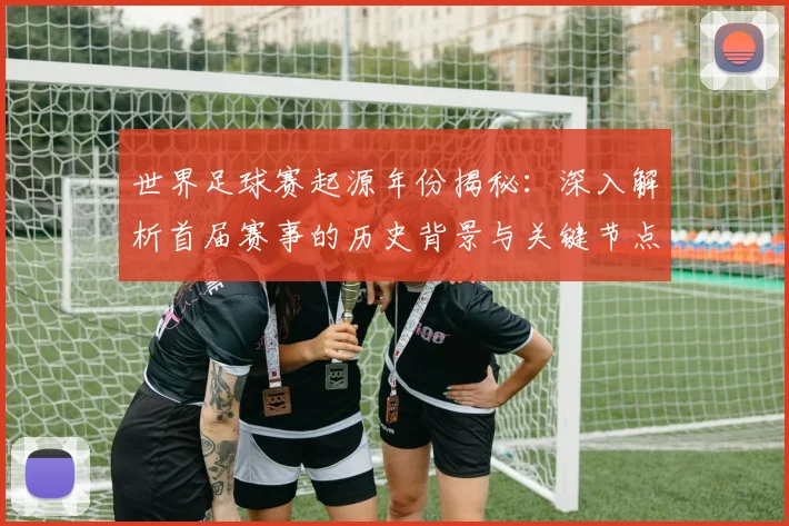 世界足球赛起源年份揭秘:深入解析首届赛事的历史背景与关键节点