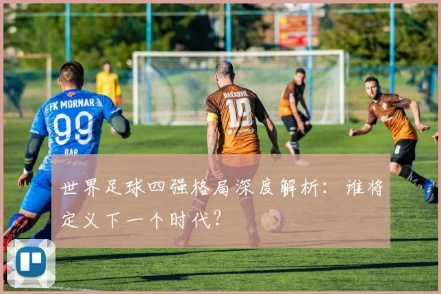 世界足球四强格局深度解析:谁将定义下一个时代?