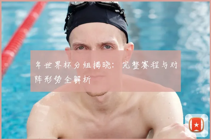 年世界杯分组揭晓:完整赛程与对阵形势全解析