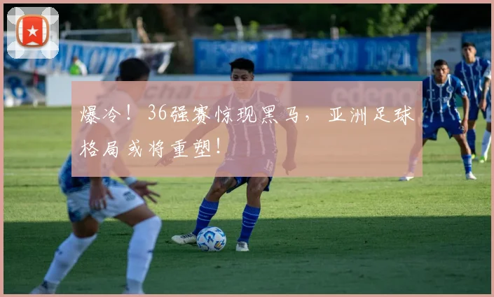 爆冷!36强赛惊现黑马,亚洲足球格局或将重塑!
