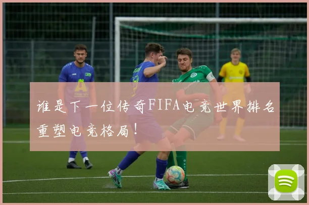 谁是下一位传奇FIFA电竞世界排名重塑电竞格局!