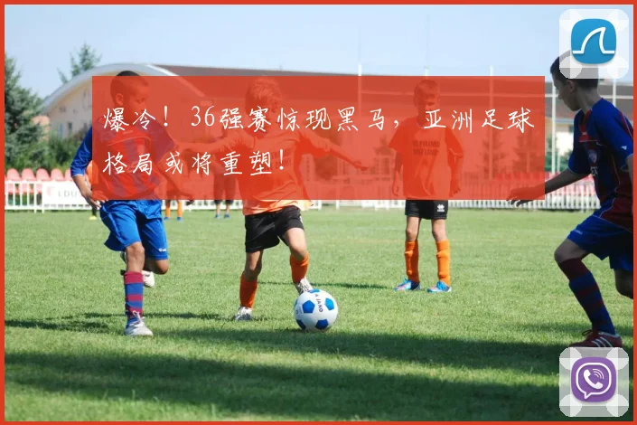 爆冷!36强赛惊现黑马,亚洲足球格局或将重塑!