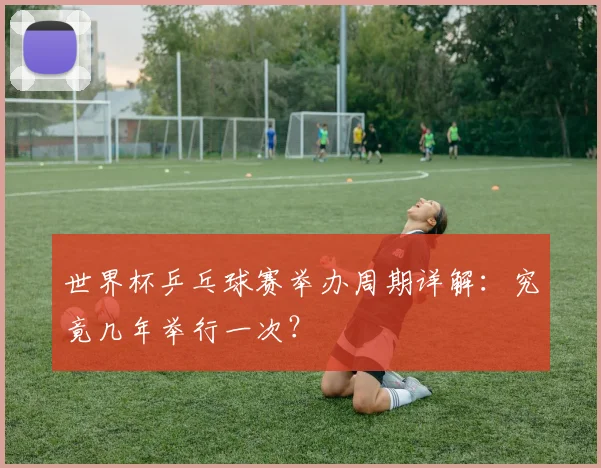 世界杯乒乓球赛举办周期详解：究竟几年举行一次？